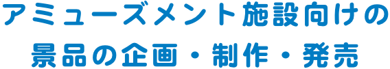 アミューズメント施設向けの 景品の企画・制作・発売